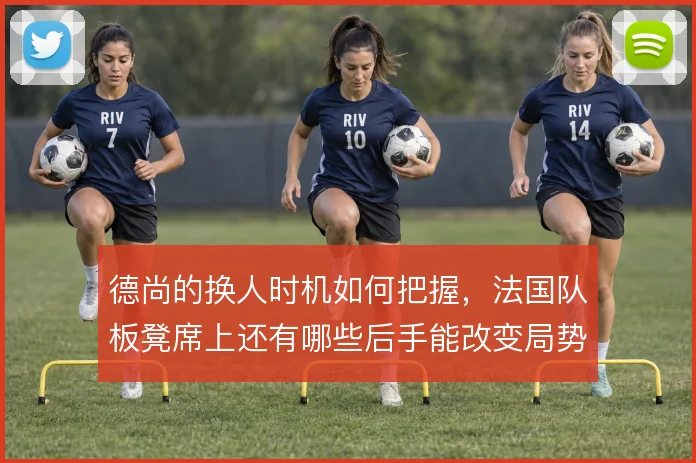 德尚的换人时机如何把握，法国队板凳席上还有哪些后手能改变局势