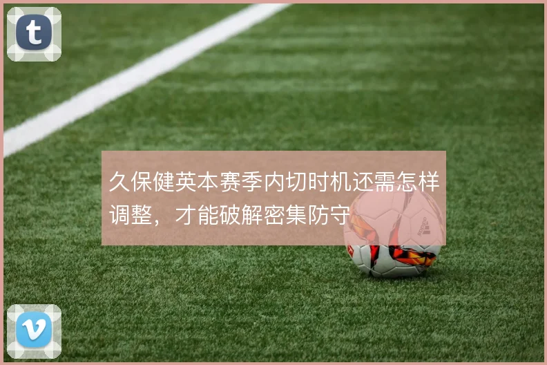 久保健英本赛季内切时机还需怎样调整,才能破解密集防守