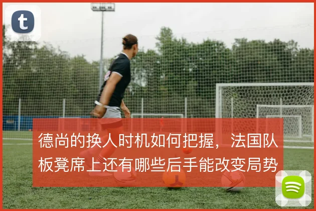 德尚的换人时机如何把握，法国队板凳席上还有哪些后手能改变局势