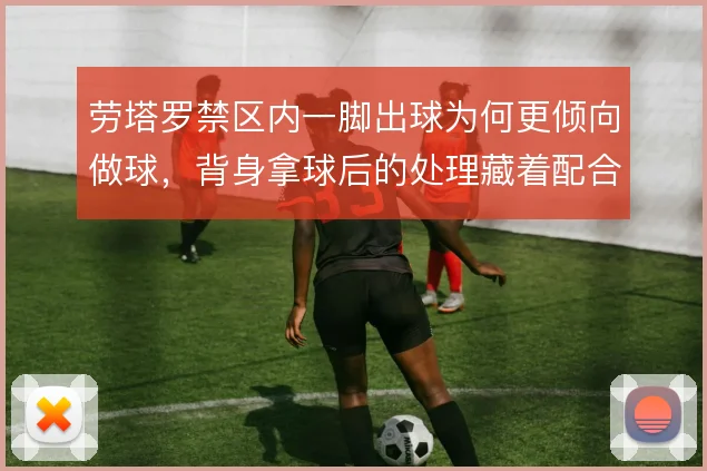 劳塔罗禁区内一脚出球为何更倾向做球，背身拿球后的处理藏着配合逻辑