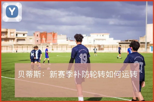 贝蒂斯：新赛季补防轮转如何运转