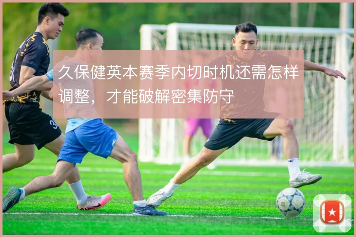 久保健英本赛季内切时机还需怎样调整，才能破解密集防守