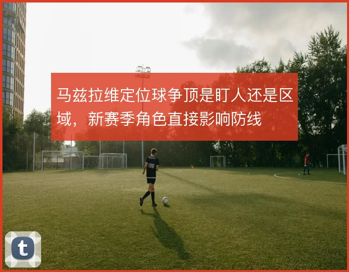 马兹拉维定位球争顶是盯人还是区域，新赛季角色直接影响防线