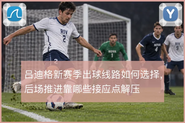 吕迪格新赛季出球线路如何选择，后场推进靠哪些接应点解压