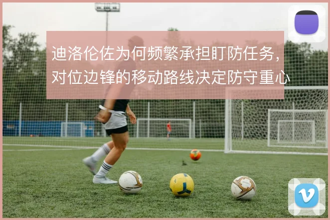 迪洛伦佐为何频繁承担盯防任务,对位边锋的移动路线决定防守重心
