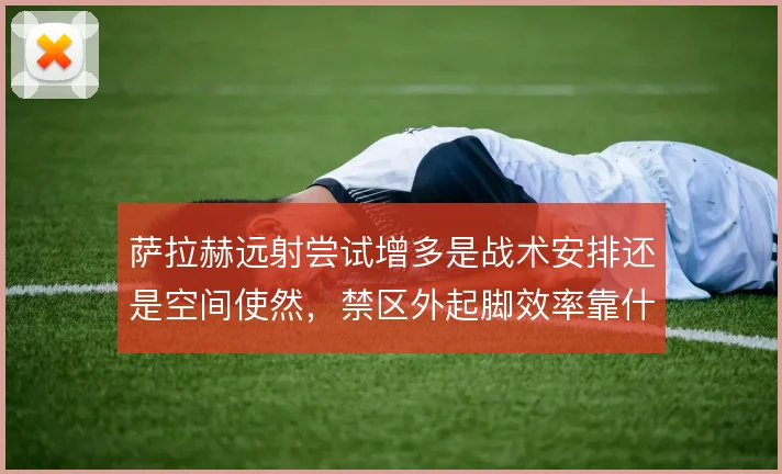 萨拉赫远射尝试增多是战术安排还是空间使然,禁区外起脚效率靠什么撑住