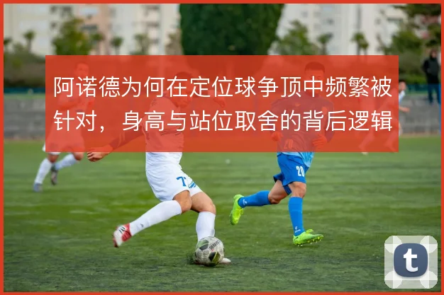 阿诺德为何在定位球争顶中频繁被针对，身高与站位取舍的背后逻辑