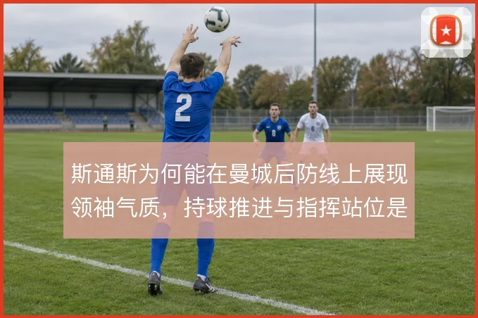 斯通斯为何能在曼城后防线上展现领袖气质,持球推进与指挥站位是深层原因