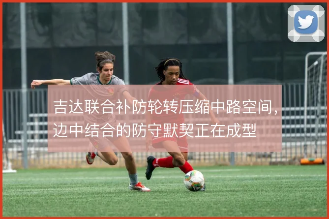 吉达联合补防轮转压缩中路空间,边中结合的防守默契正在成型