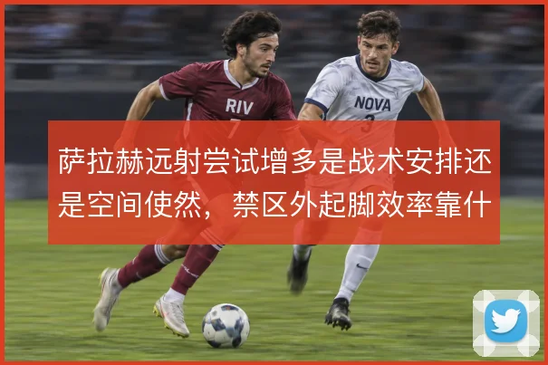 萨拉赫远射尝试增多是战术安排还是空间使然,禁区外起脚效率靠什么撑住
